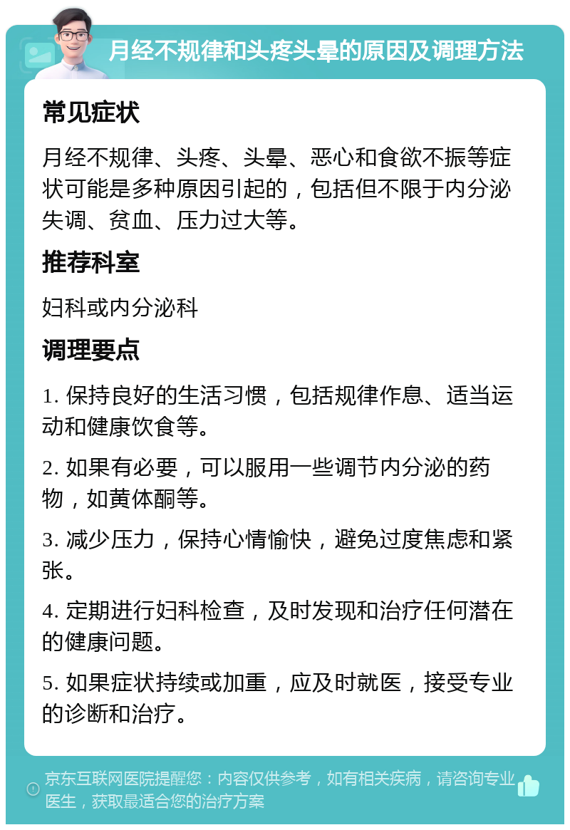 月经不规律和头疼头晕的原因及调理方法 常见症状 月经不规律、头疼、头晕、恶心和食欲不振等症状可能是多种原因引起的，包括但不限于内分泌失调、贫血、压力过大等。 推荐科室 妇科或内分泌科 调理要点 1. 保持良好的生活习惯，包括规律作息、适当运动和健康饮食等。 2. 如果有必要，可以服用一些调节内分泌的药物，如黄体酮等。 3. 减少压力，保持心情愉快，避免过度焦虑和紧张。 4. 定期进行妇科检查，及时发现和治疗任何潜在的健康问题。 5. 如果症状持续或加重，应及时就医，接受专业的诊断和治疗。