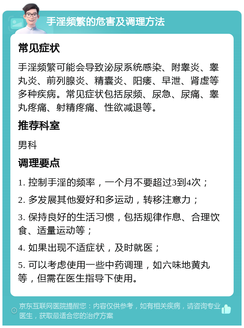 手淫频繁的危害及调理方法 常见症状 手淫频繁可能会导致泌尿系统感染、附睾炎、睾丸炎、前列腺炎、精囊炎、阳痿、早泄、肾虚等多种疾病。常见症状包括尿频、尿急、尿痛、睾丸疼痛、射精疼痛、性欲减退等。 推荐科室 男科 调理要点 1. 控制手淫的频率，一个月不要超过3到4次； 2. 多发展其他爱好和多运动，转移注意力； 3. 保持良好的生活习惯，包括规律作息、合理饮食、适量运动等； 4. 如果出现不适症状，及时就医； 5. 可以考虑使用一些中药调理，如六味地黄丸等，但需在医生指导下使用。