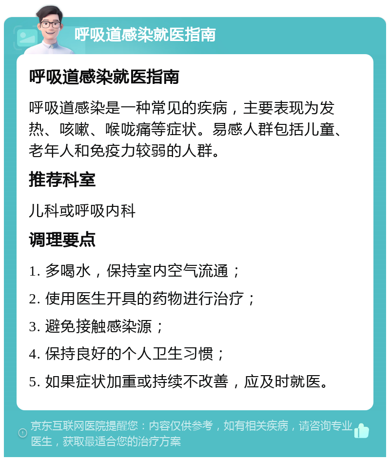 呼吸道感染就医指南 呼吸道感染就医指南 呼吸道感染是一种常见的疾病，主要表现为发热、咳嗽、喉咙痛等症状。易感人群包括儿童、老年人和免疫力较弱的人群。 推荐科室 儿科或呼吸内科 调理要点 1. 多喝水，保持室内空气流通； 2. 使用医生开具的药物进行治疗； 3. 避免接触感染源； 4. 保持良好的个人卫生习惯； 5. 如果症状加重或持续不改善，应及时就医。