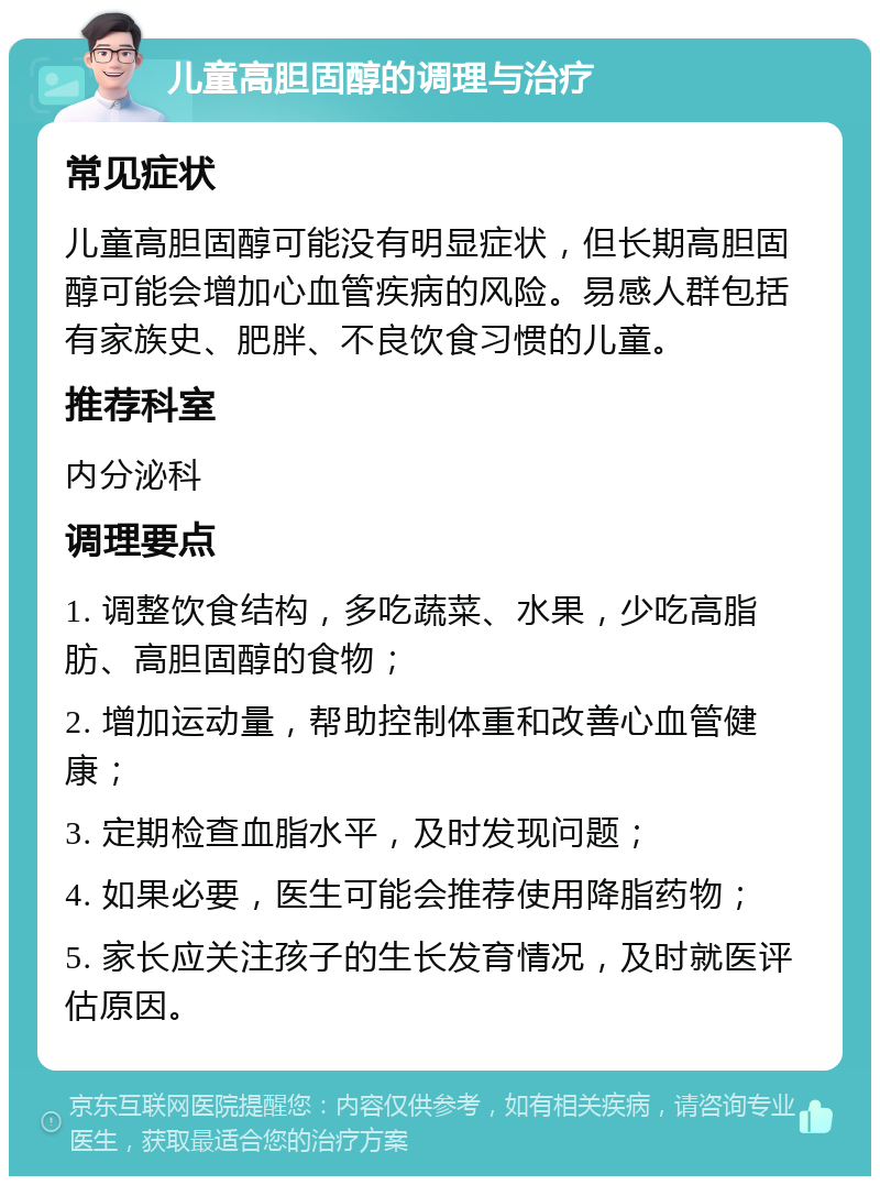 儿童高胆固醇的调理与治疗 常见症状 儿童高胆固醇可能没有明显症状，但长期高胆固醇可能会增加心血管疾病的风险。易感人群包括有家族史、肥胖、不良饮食习惯的儿童。 推荐科室 内分泌科 调理要点 1. 调整饮食结构，多吃蔬菜、水果，少吃高脂肪、高胆固醇的食物； 2. 增加运动量，帮助控制体重和改善心血管健康； 3. 定期检查血脂水平，及时发现问题； 4. 如果必要，医生可能会推荐使用降脂药物； 5. 家长应关注孩子的生长发育情况，及时就医评估原因。