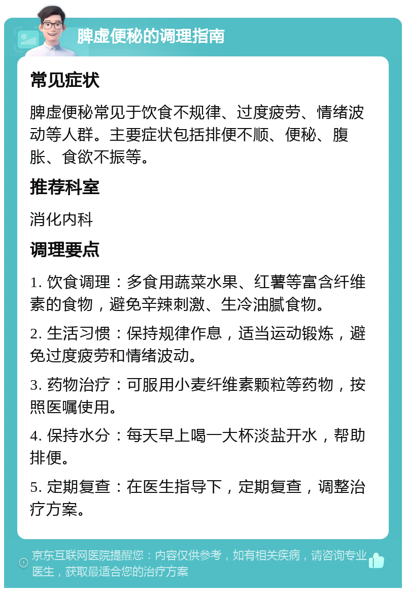 脾虚便秘的调理指南 常见症状 脾虚便秘常见于饮食不规律、过度疲劳、情绪波动等人群。主要症状包括排便不顺、便秘、腹胀、食欲不振等。 推荐科室 消化内科 调理要点 1. 饮食调理：多食用蔬菜水果、红薯等富含纤维素的食物，避免辛辣刺激、生冷油腻食物。 2. 生活习惯：保持规律作息，适当运动锻炼，避免过度疲劳和情绪波动。 3. 药物治疗：可服用小麦纤维素颗粒等药物，按照医嘱使用。 4. 保持水分：每天早上喝一大杯淡盐开水，帮助排便。 5. 定期复查：在医生指导下，定期复查，调整治疗方案。