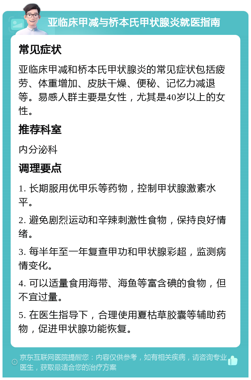 亚临床甲减与桥本氏甲状腺炎就医指南 常见症状 亚临床甲减和桥本氏甲状腺炎的常见症状包括疲劳、体重增加、皮肤干燥、便秘、记忆力减退等。易感人群主要是女性，尤其是40岁以上的女性。 推荐科室 内分泌科 调理要点 1. 长期服用优甲乐等药物，控制甲状腺激素水平。 2. 避免剧烈运动和辛辣刺激性食物，保持良好情绪。 3. 每半年至一年复查甲功和甲状腺彩超，监测病情变化。 4. 可以适量食用海带、海鱼等富含碘的食物，但不宜过量。 5. 在医生指导下，合理使用夏枯草胶囊等辅助药物，促进甲状腺功能恢复。