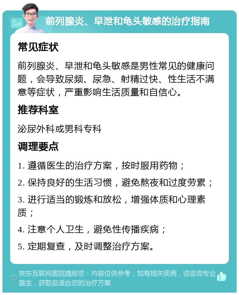 前列腺炎、早泄和龟头敏感的治疗指南 常见症状 前列腺炎、早泄和龟头敏感是男性常见的健康问题，会导致尿频、尿急、射精过快、性生活不满意等症状，严重影响生活质量和自信心。 推荐科室 泌尿外科或男科专科 调理要点 1. 遵循医生的治疗方案，按时服用药物； 2. 保持良好的生活习惯，避免熬夜和过度劳累； 3. 进行适当的锻炼和放松，增强体质和心理素质； 4. 注意个人卫生，避免性传播疾病； 5. 定期复查，及时调整治疗方案。