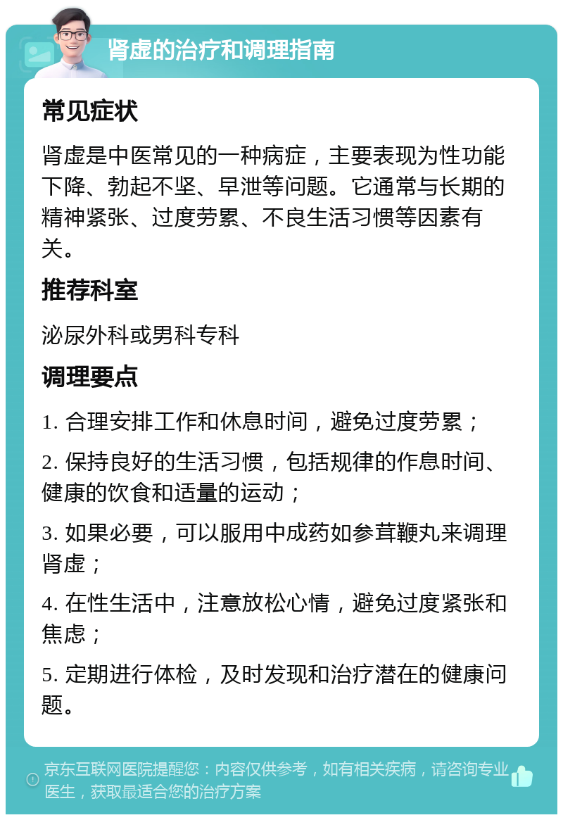 肾虚的治疗和调理指南 常见症状 肾虚是中医常见的一种病症，主要表现为性功能下降、勃起不坚、早泄等问题。它通常与长期的精神紧张、过度劳累、不良生活习惯等因素有关。 推荐科室 泌尿外科或男科专科 调理要点 1. 合理安排工作和休息时间，避免过度劳累； 2. 保持良好的生活习惯，包括规律的作息时间、健康的饮食和适量的运动； 3. 如果必要，可以服用中成药如参茸鞭丸来调理肾虚； 4. 在性生活中，注意放松心情，避免过度紧张和焦虑； 5. 定期进行体检，及时发现和治疗潜在的健康问题。