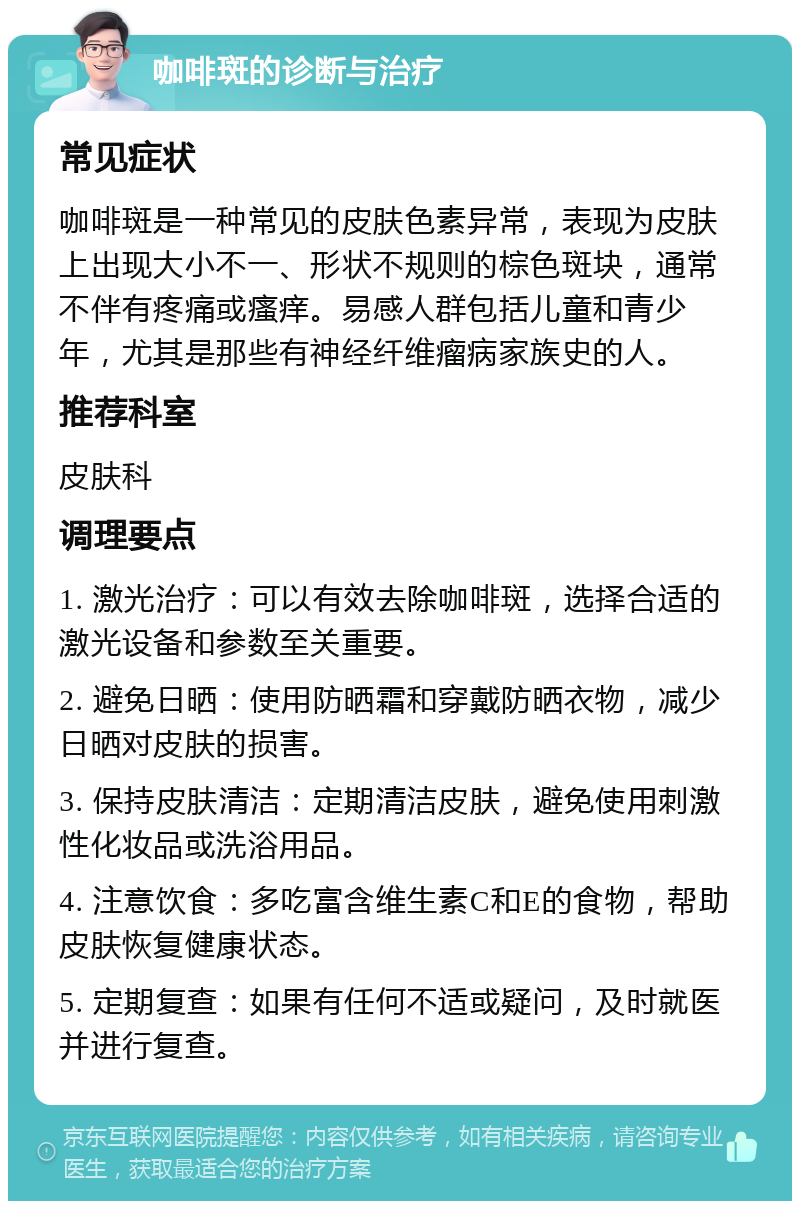 咖啡斑的诊断与治疗 常见症状 咖啡斑是一种常见的皮肤色素异常，表现为皮肤上出现大小不一、形状不规则的棕色斑块，通常不伴有疼痛或瘙痒。易感人群包括儿童和青少年，尤其是那些有神经纤维瘤病家族史的人。 推荐科室 皮肤科 调理要点 1. 激光治疗：可以有效去除咖啡斑，选择合适的激光设备和参数至关重要。 2. 避免日晒：使用防晒霜和穿戴防晒衣物，减少日晒对皮肤的损害。 3. 保持皮肤清洁：定期清洁皮肤，避免使用刺激性化妆品或洗浴用品。 4. 注意饮食：多吃富含维生素C和E的食物，帮助皮肤恢复健康状态。 5. 定期复查：如果有任何不适或疑问，及时就医并进行复查。