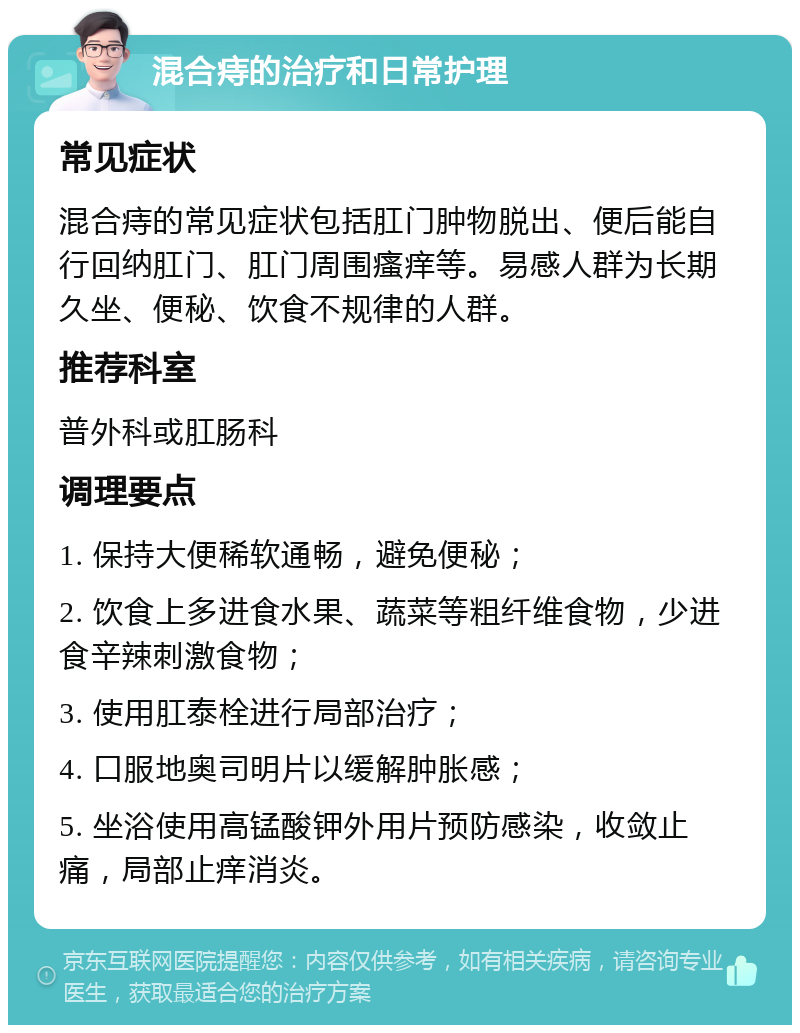 混合痔的治疗和日常护理 常见症状 混合痔的常见症状包括肛门肿物脱出、便后能自行回纳肛门、肛门周围瘙痒等。易感人群为长期久坐、便秘、饮食不规律的人群。 推荐科室 普外科或肛肠科 调理要点 1. 保持大便稀软通畅，避免便秘； 2. 饮食上多进食水果、蔬菜等粗纤维食物，少进食辛辣刺激食物； 3. 使用肛泰栓进行局部治疗； 4. 口服地奥司明片以缓解肿胀感； 5. 坐浴使用高锰酸钾外用片预防感染，收敛止痛，局部止痒消炎。