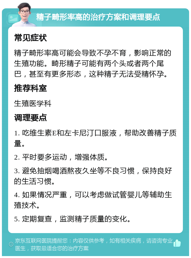 精子畸形率高的治疗方案和调理要点 常见症状 精子畸形率高可能会导致不孕不育，影响正常的生殖功能。畸形精子可能有两个头或者两个尾巴，甚至有更多形态，这种精子无法受精怀孕。 推荐科室 生殖医学科 调理要点 1. 吃维生素E和左卡尼汀口服液，帮助改善精子质量。 2. 平时要多运动，增强体质。 3. 避免抽烟喝酒熬夜久坐等不良习惯，保持良好的生活习惯。 4. 如果情况严重，可以考虑做试管婴儿等辅助生殖技术。 5. 定期复查，监测精子质量的变化。