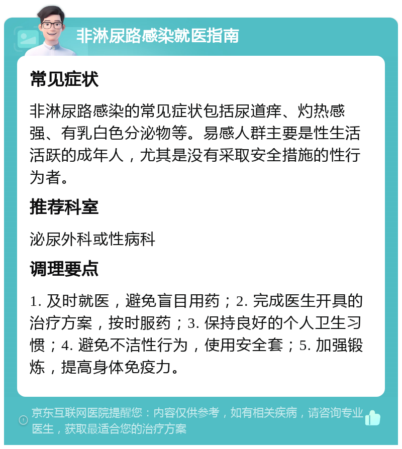 非淋尿路感染就医指南 常见症状 非淋尿路感染的常见症状包括尿道痒、灼热感强、有乳白色分泌物等。易感人群主要是性生活活跃的成年人，尤其是没有采取安全措施的性行为者。 推荐科室 泌尿外科或性病科 调理要点 1. 及时就医，避免盲目用药；2. 完成医生开具的治疗方案，按时服药；3. 保持良好的个人卫生习惯；4. 避免不洁性行为，使用安全套；5. 加强锻炼，提高身体免疫力。