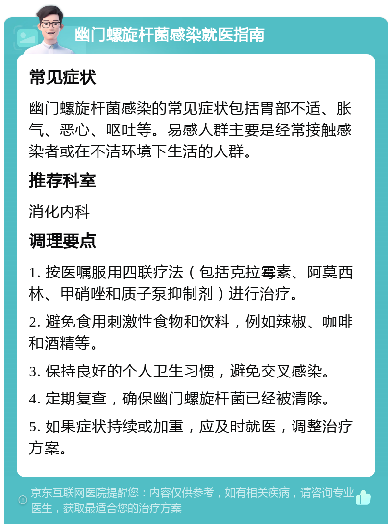 幽门螺旋杆菌感染就医指南 常见症状 幽门螺旋杆菌感染的常见症状包括胃部不适、胀气、恶心、呕吐等。易感人群主要是经常接触感染者或在不洁环境下生活的人群。 推荐科室 消化内科 调理要点 1. 按医嘱服用四联疗法（包括克拉霉素、阿莫西林、甲硝唑和质子泵抑制剂）进行治疗。 2. 避免食用刺激性食物和饮料，例如辣椒、咖啡和酒精等。 3. 保持良好的个人卫生习惯，避免交叉感染。 4. 定期复查，确保幽门螺旋杆菌已经被清除。 5. 如果症状持续或加重，应及时就医，调整治疗方案。