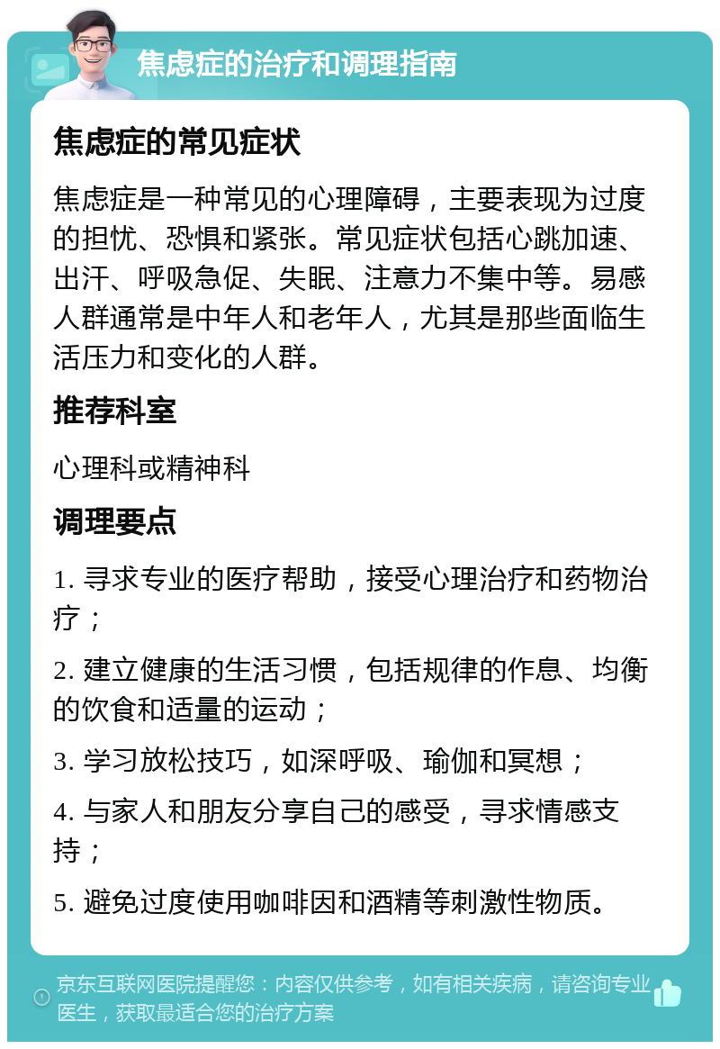 焦虑症的治疗和调理指南 焦虑症的常见症状 焦虑症是一种常见的心理障碍，主要表现为过度的担忧、恐惧和紧张。常见症状包括心跳加速、出汗、呼吸急促、失眠、注意力不集中等。易感人群通常是中年人和老年人，尤其是那些面临生活压力和变化的人群。 推荐科室 心理科或精神科 调理要点 1. 寻求专业的医疗帮助，接受心理治疗和药物治疗； 2. 建立健康的生活习惯，包括规律的作息、均衡的饮食和适量的运动； 3. 学习放松技巧，如深呼吸、瑜伽和冥想； 4. 与家人和朋友分享自己的感受，寻求情感支持； 5. 避免过度使用咖啡因和酒精等刺激性物质。