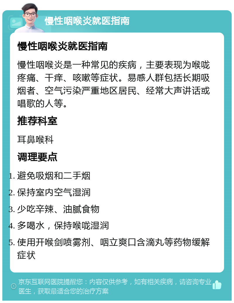 慢性咽喉炎就医指南 慢性咽喉炎就医指南 慢性咽喉炎是一种常见的疾病，主要表现为喉咙疼痛、干痒、咳嗽等症状。易感人群包括长期吸烟者、空气污染严重地区居民、经常大声讲话或唱歌的人等。 推荐科室 耳鼻喉科 调理要点 避免吸烟和二手烟 保持室内空气湿润 少吃辛辣、油腻食物 多喝水，保持喉咙湿润 使用开喉剑喷雾剂、咽立爽口含滴丸等药物缓解症状