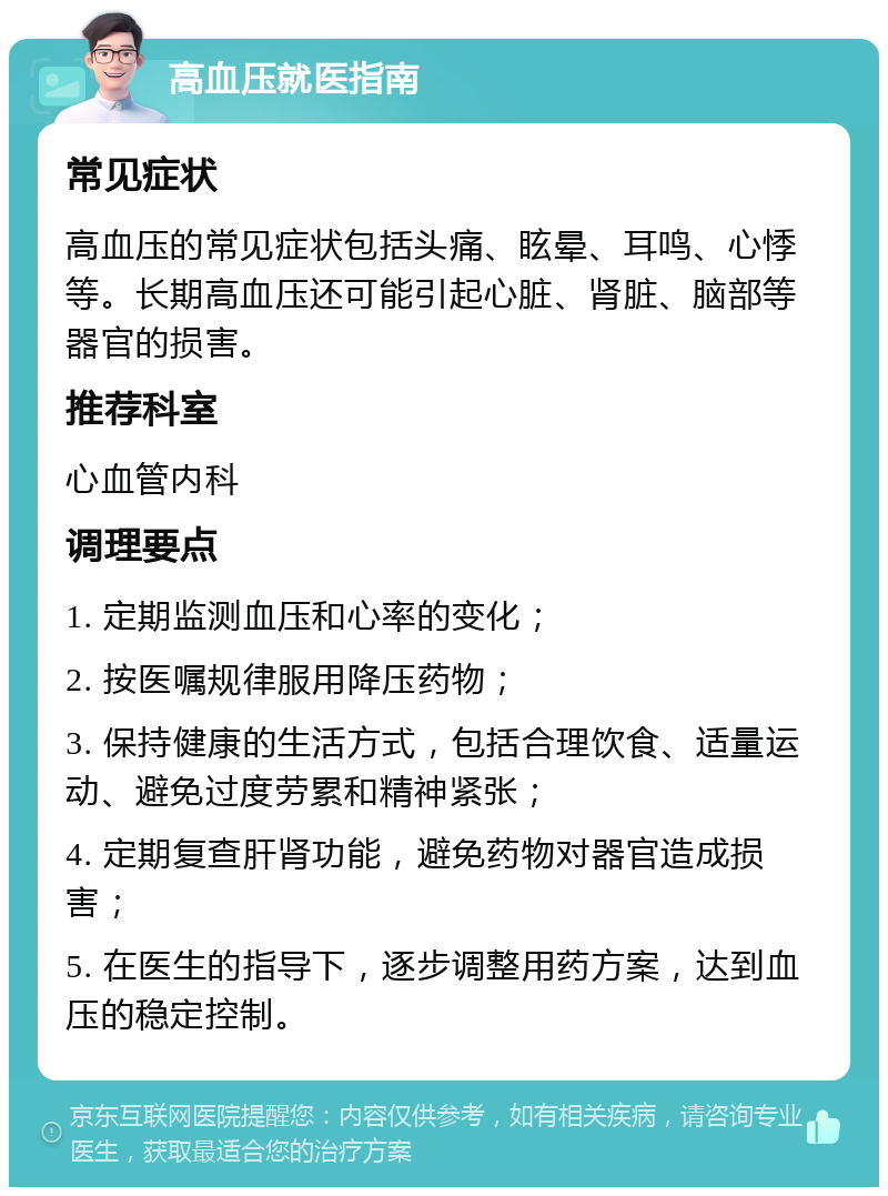 高血压就医指南 常见症状 高血压的常见症状包括头痛、眩晕、耳鸣、心悸等。长期高血压还可能引起心脏、肾脏、脑部等器官的损害。 推荐科室 心血管内科 调理要点 1. 定期监测血压和心率的变化； 2. 按医嘱规律服用降压药物； 3. 保持健康的生活方式，包括合理饮食、适量运动、避免过度劳累和精神紧张； 4. 定期复查肝肾功能，避免药物对器官造成损害； 5. 在医生的指导下，逐步调整用药方案，达到血压的稳定控制。