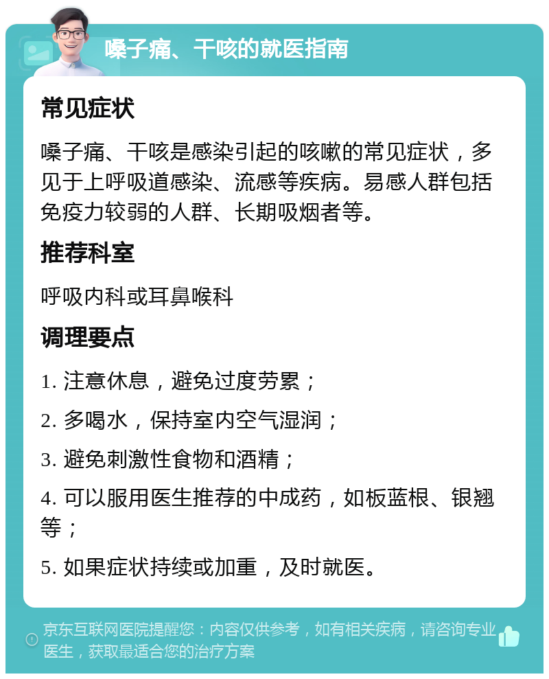 嗓子痛、干咳的就医指南 常见症状 嗓子痛、干咳是感染引起的咳嗽的常见症状，多见于上呼吸道感染、流感等疾病。易感人群包括免疫力较弱的人群、长期吸烟者等。 推荐科室 呼吸内科或耳鼻喉科 调理要点 1. 注意休息，避免过度劳累； 2. 多喝水，保持室内空气湿润； 3. 避免刺激性食物和酒精； 4. 可以服用医生推荐的中成药，如板蓝根、银翘等； 5. 如果症状持续或加重，及时就医。