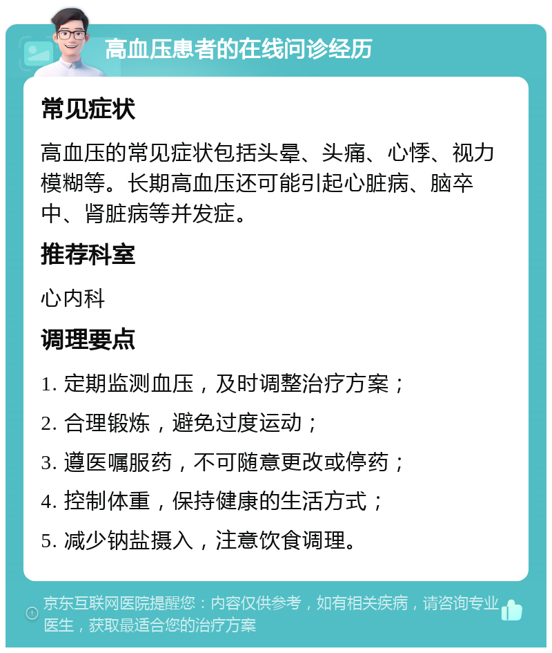 高血压患者的在线问诊经历 常见症状 高血压的常见症状包括头晕、头痛、心悸、视力模糊等。长期高血压还可能引起心脏病、脑卒中、肾脏病等并发症。 推荐科室 心内科 调理要点 1. 定期监测血压，及时调整治疗方案； 2. 合理锻炼，避免过度运动； 3. 遵医嘱服药，不可随意更改或停药； 4. 控制体重，保持健康的生活方式； 5. 减少钠盐摄入，注意饮食调理。