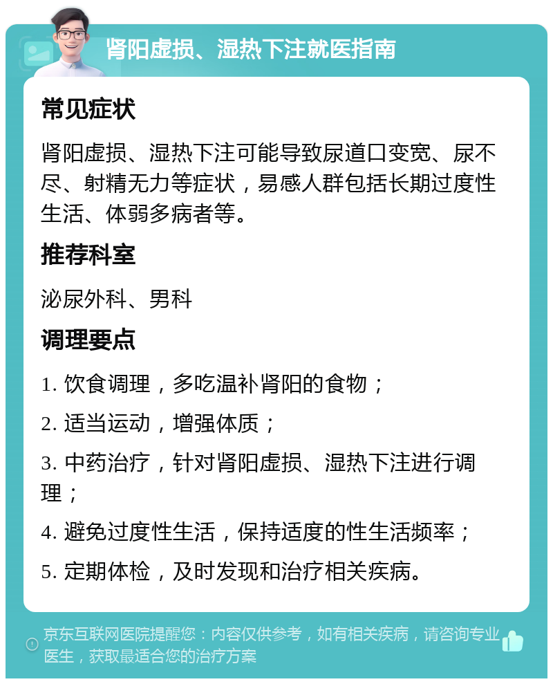 肾阳虚损、湿热下注就医指南 常见症状 肾阳虚损、湿热下注可能导致尿道口变宽、尿不尽、射精无力等症状，易感人群包括长期过度性生活、体弱多病者等。 推荐科室 泌尿外科、男科 调理要点 1. 饮食调理，多吃温补肾阳的食物； 2. 适当运动，增强体质； 3. 中药治疗，针对肾阳虚损、湿热下注进行调理； 4. 避免过度性生活，保持适度的性生活频率； 5. 定期体检，及时发现和治疗相关疾病。