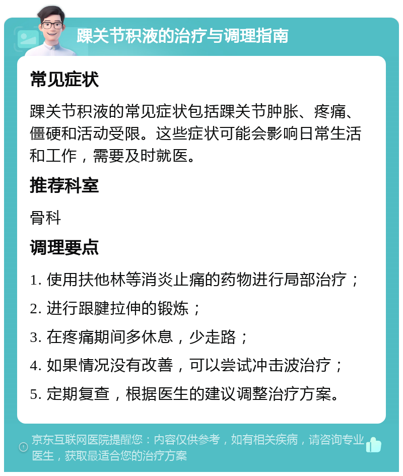 踝关节积液的治疗与调理指南 常见症状 踝关节积液的常见症状包括踝关节肿胀、疼痛、僵硬和活动受限。这些症状可能会影响日常生活和工作，需要及时就医。 推荐科室 骨科 调理要点 1. 使用扶他林等消炎止痛的药物进行局部治疗； 2. 进行跟腱拉伸的锻炼； 3. 在疼痛期间多休息，少走路； 4. 如果情况没有改善，可以尝试冲击波治疗； 5. 定期复查，根据医生的建议调整治疗方案。