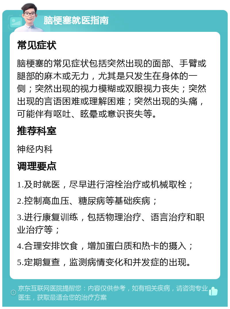 脑梗塞就医指南 常见症状 脑梗塞的常见症状包括突然出现的面部、手臂或腿部的麻木或无力，尤其是只发生在身体的一侧；突然出现的视力模糊或双眼视力丧失；突然出现的言语困难或理解困难；突然出现的头痛，可能伴有呕吐、眩晕或意识丧失等。 推荐科室 神经内科 调理要点 1.及时就医，尽早进行溶栓治疗或机械取栓； 2.控制高血压、糖尿病等基础疾病； 3.进行康复训练，包括物理治疗、语言治疗和职业治疗等； 4.合理安排饮食，增加蛋白质和热卡的摄入； 5.定期复查，监测病情变化和并发症的出现。