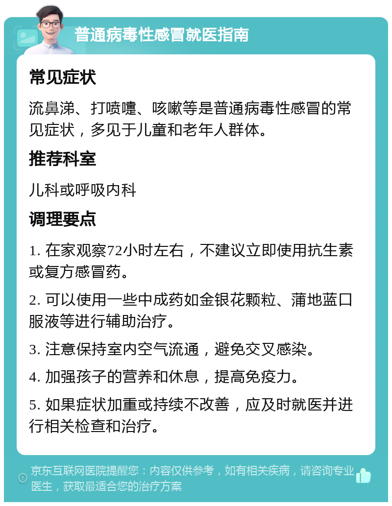 普通病毒性感冒就医指南 常见症状 流鼻涕、打喷嚏、咳嗽等是普通病毒性感冒的常见症状，多见于儿童和老年人群体。 推荐科室 儿科或呼吸内科 调理要点 1. 在家观察72小时左右，不建议立即使用抗生素或复方感冒药。 2. 可以使用一些中成药如金银花颗粒、蒲地蓝口服液等进行辅助治疗。 3. 注意保持室内空气流通，避免交叉感染。 4. 加强孩子的营养和休息，提高免疫力。 5. 如果症状加重或持续不改善，应及时就医并进行相关检查和治疗。