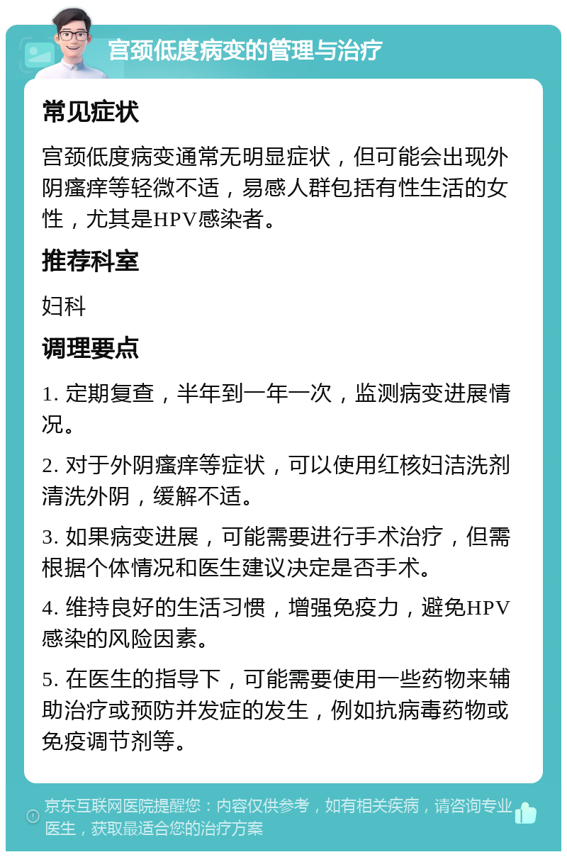 宫颈低度病变的管理与治疗 常见症状 宫颈低度病变通常无明显症状，但可能会出现外阴瘙痒等轻微不适，易感人群包括有性生活的女性，尤其是HPV感染者。 推荐科室 妇科 调理要点 1. 定期复查，半年到一年一次，监测病变进展情况。 2. 对于外阴瘙痒等症状，可以使用红核妇洁洗剂清洗外阴，缓解不适。 3. 如果病变进展，可能需要进行手术治疗，但需根据个体情况和医生建议决定是否手术。 4. 维持良好的生活习惯，增强免疫力，避免HPV感染的风险因素。 5. 在医生的指导下，可能需要使用一些药物来辅助治疗或预防并发症的发生，例如抗病毒药物或免疫调节剂等。