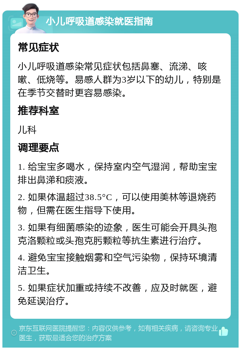 小儿呼吸道感染就医指南 常见症状 小儿呼吸道感染常见症状包括鼻塞、流涕、咳嗽、低烧等。易感人群为3岁以下的幼儿，特别是在季节交替时更容易感染。 推荐科室 儿科 调理要点 1. 给宝宝多喝水，保持室内空气湿润，帮助宝宝排出鼻涕和痰液。 2. 如果体温超过38.5°C，可以使用美林等退烧药物，但需在医生指导下使用。 3. 如果有细菌感染的迹象，医生可能会开具头孢克洛颗粒或头孢克肟颗粒等抗生素进行治疗。 4. 避免宝宝接触烟雾和空气污染物，保持环境清洁卫生。 5. 如果症状加重或持续不改善，应及时就医，避免延误治疗。