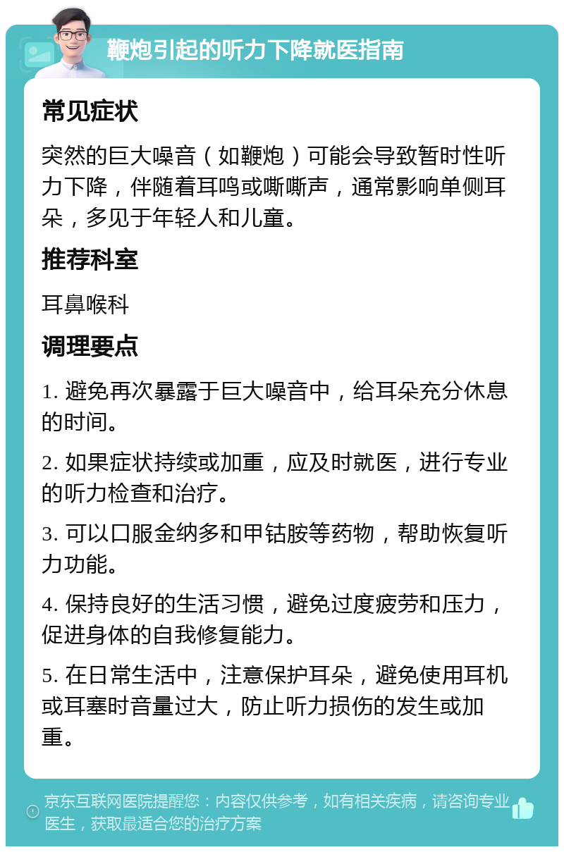 鞭炮引起的听力下降就医指南 常见症状 突然的巨大噪音（如鞭炮）可能会导致暂时性听力下降，伴随着耳鸣或嘶嘶声，通常影响单侧耳朵，多见于年轻人和儿童。 推荐科室 耳鼻喉科 调理要点 1. 避免再次暴露于巨大噪音中，给耳朵充分休息的时间。 2. 如果症状持续或加重，应及时就医，进行专业的听力检查和治疗。 3. 可以口服金纳多和甲钴胺等药物，帮助恢复听力功能。 4. 保持良好的生活习惯，避免过度疲劳和压力，促进身体的自我修复能力。 5. 在日常生活中，注意保护耳朵，避免使用耳机或耳塞时音量过大，防止听力损伤的发生或加重。