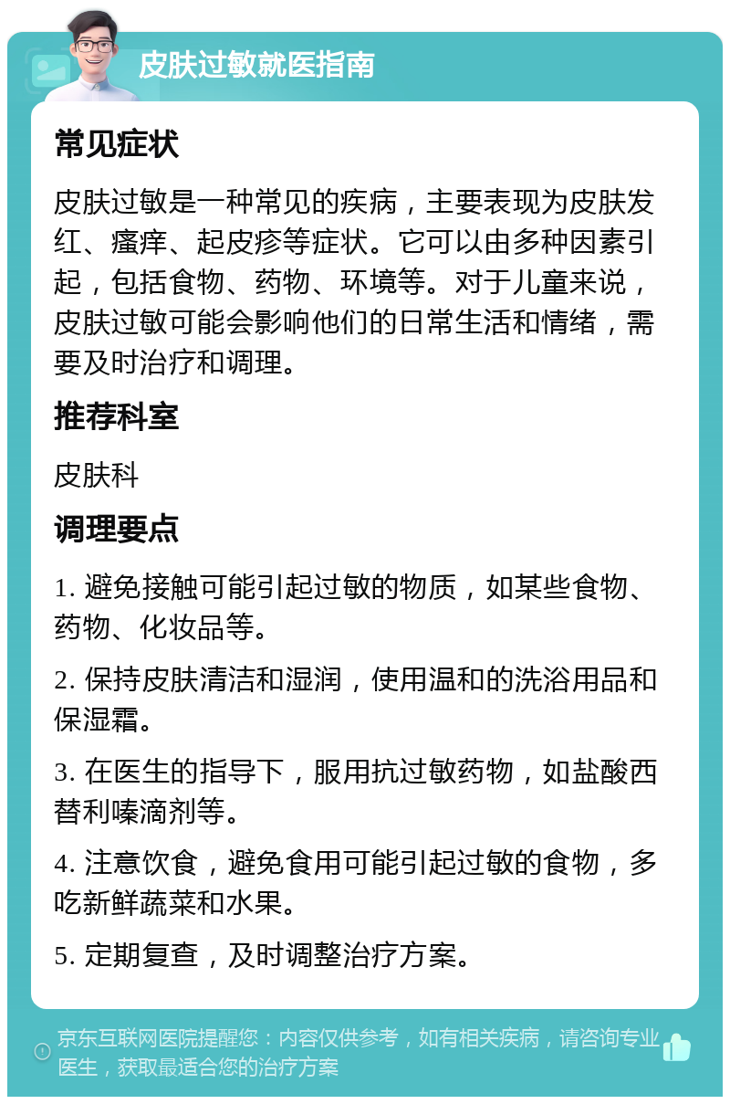 皮肤过敏就医指南 常见症状 皮肤过敏是一种常见的疾病，主要表现为皮肤发红、瘙痒、起皮疹等症状。它可以由多种因素引起，包括食物、药物、环境等。对于儿童来说，皮肤过敏可能会影响他们的日常生活和情绪，需要及时治疗和调理。 推荐科室 皮肤科 调理要点 1. 避免接触可能引起过敏的物质，如某些食物、药物、化妆品等。 2. 保持皮肤清洁和湿润，使用温和的洗浴用品和保湿霜。 3. 在医生的指导下，服用抗过敏药物，如盐酸西替利嗪滴剂等。 4. 注意饮食，避免食用可能引起过敏的食物，多吃新鲜蔬菜和水果。 5. 定期复查，及时调整治疗方案。