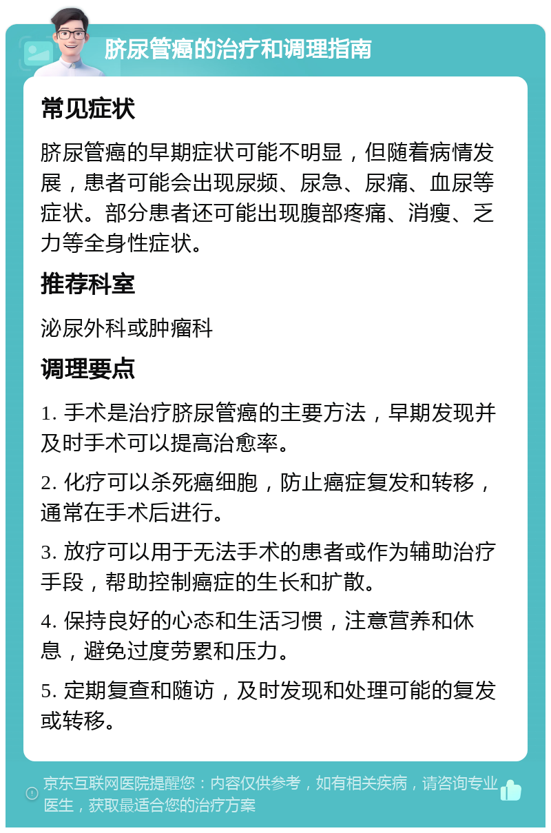 脐尿管癌的治疗和调理指南 常见症状 脐尿管癌的早期症状可能不明显，但随着病情发展，患者可能会出现尿频、尿急、尿痛、血尿等症状。部分患者还可能出现腹部疼痛、消瘦、乏力等全身性症状。 推荐科室 泌尿外科或肿瘤科 调理要点 1. 手术是治疗脐尿管癌的主要方法，早期发现并及时手术可以提高治愈率。 2. 化疗可以杀死癌细胞，防止癌症复发和转移，通常在手术后进行。 3. 放疗可以用于无法手术的患者或作为辅助治疗手段，帮助控制癌症的生长和扩散。 4. 保持良好的心态和生活习惯，注意营养和休息，避免过度劳累和压力。 5. 定期复查和随访，及时发现和处理可能的复发或转移。