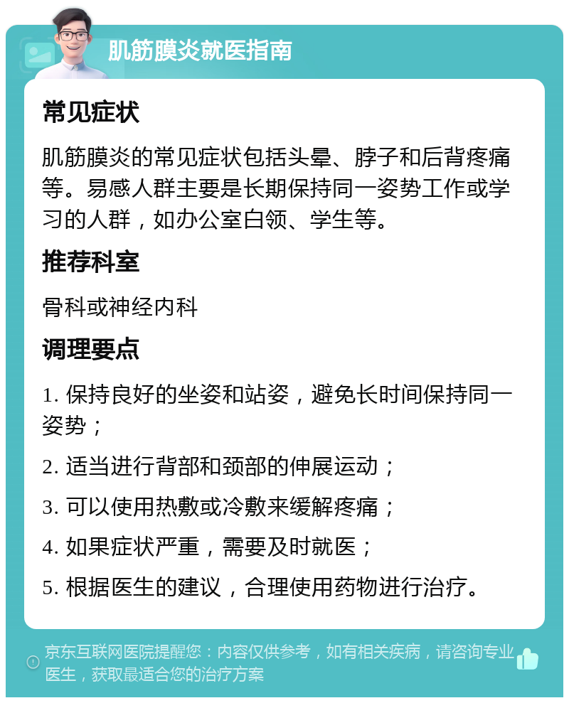 肌筋膜炎就医指南 常见症状 肌筋膜炎的常见症状包括头晕、脖子和后背疼痛等。易感人群主要是长期保持同一姿势工作或学习的人群，如办公室白领、学生等。 推荐科室 骨科或神经内科 调理要点 1. 保持良好的坐姿和站姿，避免长时间保持同一姿势； 2. 适当进行背部和颈部的伸展运动； 3. 可以使用热敷或冷敷来缓解疼痛； 4. 如果症状严重，需要及时就医； 5. 根据医生的建议，合理使用药物进行治疗。