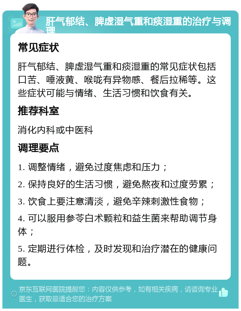 肝气郁结、脾虚湿气重和痰湿重的治疗与调理 常见症状 肝气郁结、脾虚湿气重和痰湿重的常见症状包括口苦、唾液黄、喉咙有异物感、餐后拉稀等。这些症状可能与情绪、生活习惯和饮食有关。 推荐科室 消化内科或中医科 调理要点 1. 调整情绪，避免过度焦虑和压力； 2. 保持良好的生活习惯，避免熬夜和过度劳累； 3. 饮食上要注意清淡，避免辛辣刺激性食物； 4. 可以服用参苓白术颗粒和益生菌来帮助调节身体； 5. 定期进行体检，及时发现和治疗潜在的健康问题。