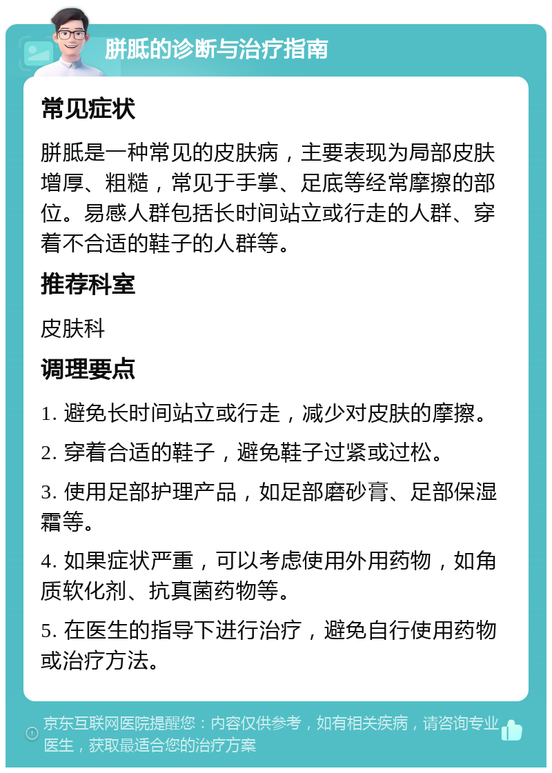 胼胝的诊断与治疗指南 常见症状 胼胝是一种常见的皮肤病，主要表现为局部皮肤增厚、粗糙，常见于手掌、足底等经常摩擦的部位。易感人群包括长时间站立或行走的人群、穿着不合适的鞋子的人群等。 推荐科室 皮肤科 调理要点 1. 避免长时间站立或行走，减少对皮肤的摩擦。 2. 穿着合适的鞋子，避免鞋子过紧或过松。 3. 使用足部护理产品，如足部磨砂膏、足部保湿霜等。 4. 如果症状严重，可以考虑使用外用药物，如角质软化剂、抗真菌药物等。 5. 在医生的指导下进行治疗，避免自行使用药物或治疗方法。