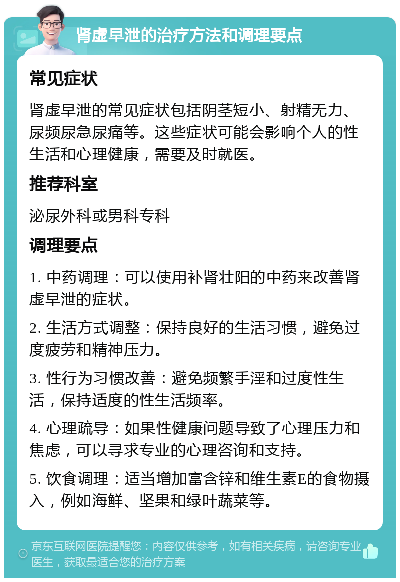 肾虚早泄的治疗方法和调理要点 常见症状 肾虚早泄的常见症状包括阴茎短小、射精无力、尿频尿急尿痛等。这些症状可能会影响个人的性生活和心理健康，需要及时就医。 推荐科室 泌尿外科或男科专科 调理要点 1. 中药调理：可以使用补肾壮阳的中药来改善肾虚早泄的症状。 2. 生活方式调整：保持良好的生活习惯，避免过度疲劳和精神压力。 3. 性行为习惯改善：避免频繁手淫和过度性生活，保持适度的性生活频率。 4. 心理疏导：如果性健康问题导致了心理压力和焦虑，可以寻求专业的心理咨询和支持。 5. 饮食调理：适当增加富含锌和维生素E的食物摄入，例如海鲜、坚果和绿叶蔬菜等。