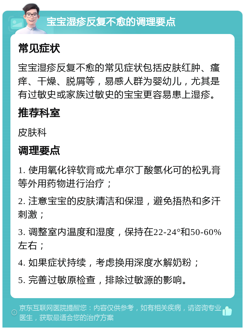 宝宝湿疹反复不愈的调理要点 常见症状 宝宝湿疹反复不愈的常见症状包括皮肤红肿、瘙痒、干燥、脱屑等，易感人群为婴幼儿，尤其是有过敏史或家族过敏史的宝宝更容易患上湿疹。 推荐科室 皮肤科 调理要点 1. 使用氧化锌软膏或尤卓尔丁酸氢化可的松乳膏等外用药物进行治疗； 2. 注意宝宝的皮肤清洁和保湿，避免捂热和多汗刺激； 3. 调整室内温度和湿度，保持在22-24°和50-60%左右； 4. 如果症状持续，考虑换用深度水解奶粉； 5. 完善过敏原检查，排除过敏源的影响。