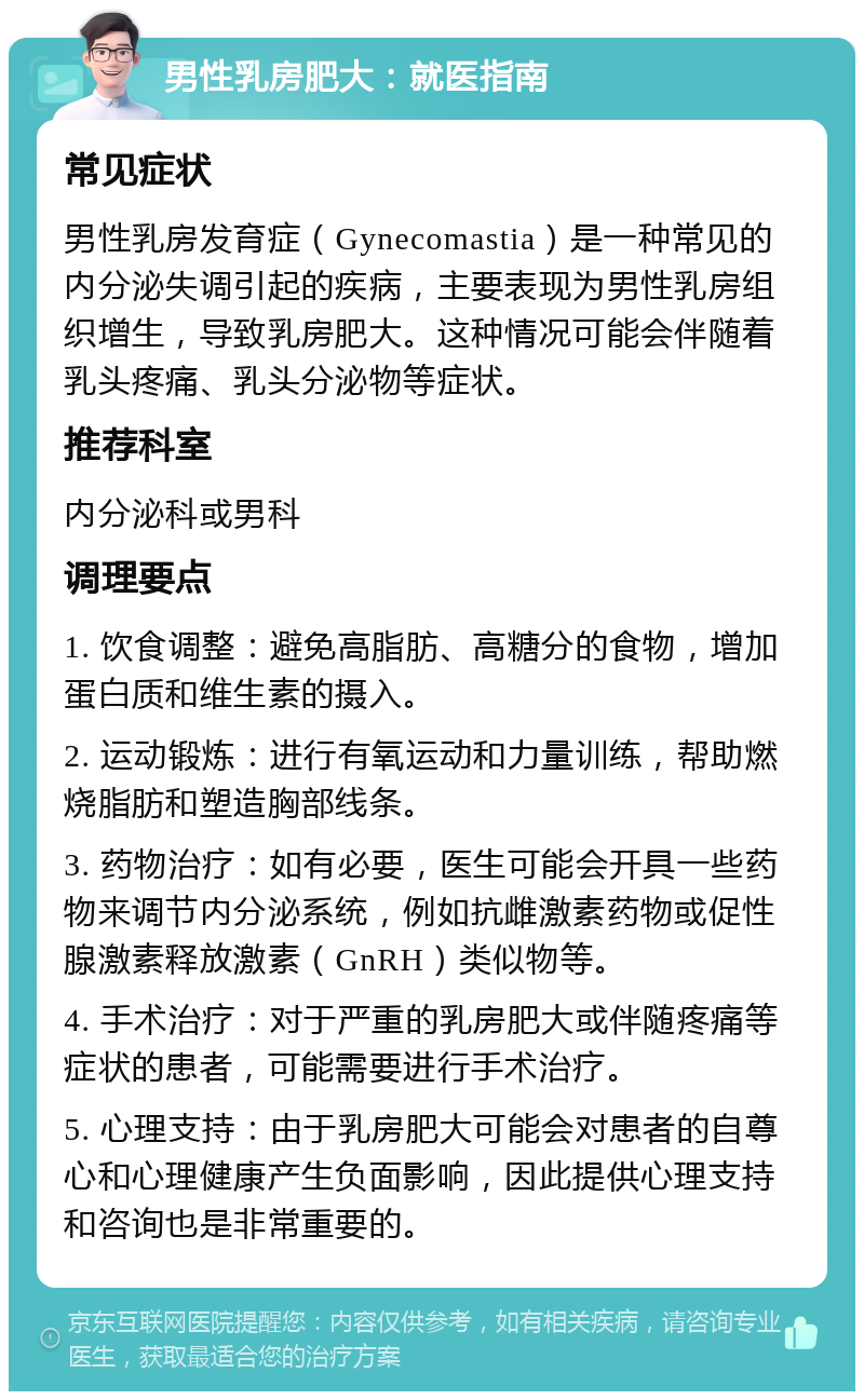 男性乳房肥大：就医指南 常见症状 男性乳房发育症（Gynecomastia）是一种常见的内分泌失调引起的疾病，主要表现为男性乳房组织增生，导致乳房肥大。这种情况可能会伴随着乳头疼痛、乳头分泌物等症状。 推荐科室 内分泌科或男科 调理要点 1. 饮食调整：避免高脂肪、高糖分的食物，增加蛋白质和维生素的摄入。 2. 运动锻炼：进行有氧运动和力量训练，帮助燃烧脂肪和塑造胸部线条。 3. 药物治疗：如有必要，医生可能会开具一些药物来调节内分泌系统，例如抗雌激素药物或促性腺激素释放激素（GnRH）类似物等。 4. 手术治疗：对于严重的乳房肥大或伴随疼痛等症状的患者，可能需要进行手术治疗。 5. 心理支持：由于乳房肥大可能会对患者的自尊心和心理健康产生负面影响，因此提供心理支持和咨询也是非常重要的。