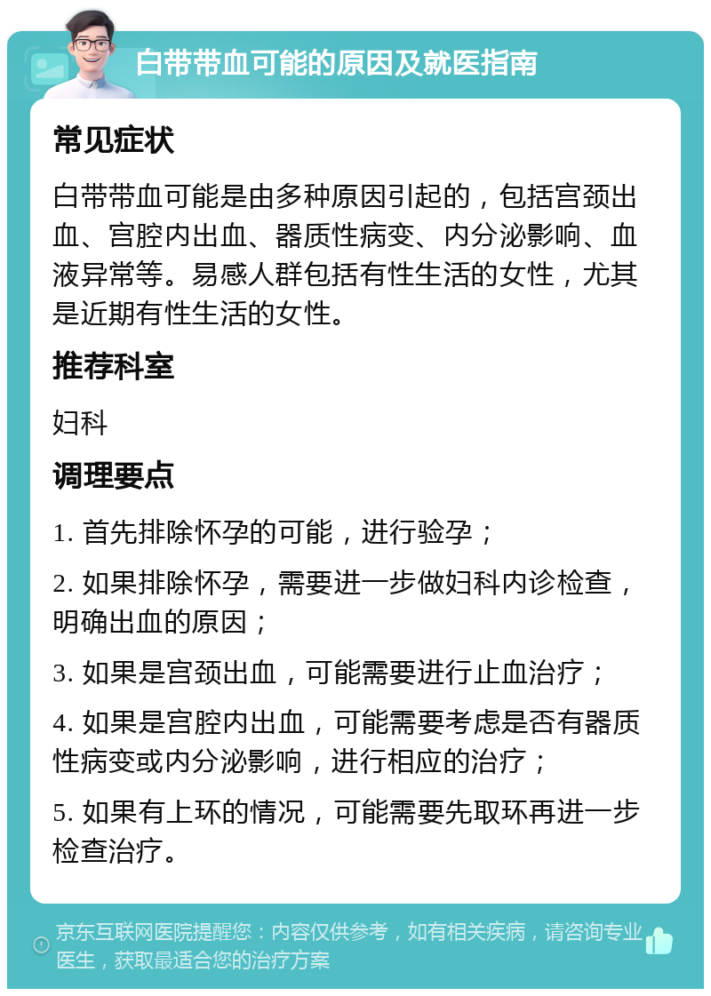 白带带血可能的原因及就医指南 常见症状 白带带血可能是由多种原因引起的，包括宫颈出血、宫腔内出血、器质性病变、内分泌影响、血液异常等。易感人群包括有性生活的女性，尤其是近期有性生活的女性。 推荐科室 妇科 调理要点 1. 首先排除怀孕的可能，进行验孕； 2. 如果排除怀孕，需要进一步做妇科内诊检查，明确出血的原因； 3. 如果是宫颈出血，可能需要进行止血治疗； 4. 如果是宫腔内出血，可能需要考虑是否有器质性病变或内分泌影响，进行相应的治疗； 5. 如果有上环的情况，可能需要先取环再进一步检查治疗。