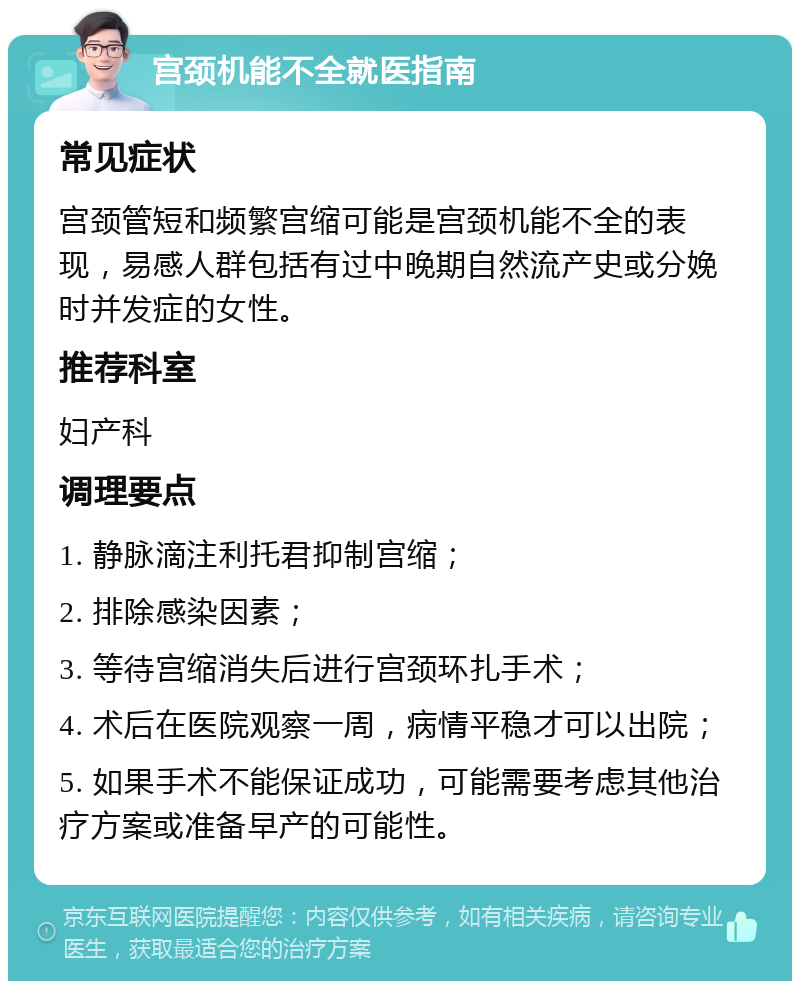 宫颈机能不全就医指南 常见症状 宫颈管短和频繁宫缩可能是宫颈机能不全的表现，易感人群包括有过中晚期自然流产史或分娩时并发症的女性。 推荐科室 妇产科 调理要点 1. 静脉滴注利托君抑制宫缩； 2. 排除感染因素； 3. 等待宫缩消失后进行宫颈环扎手术； 4. 术后在医院观察一周，病情平稳才可以出院； 5. 如果手术不能保证成功，可能需要考虑其他治疗方案或准备早产的可能性。