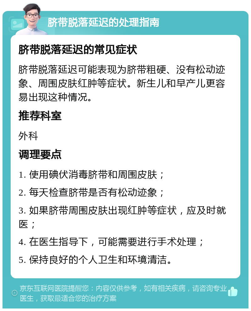 脐带脱落延迟的处理指南 脐带脱落延迟的常见症状 脐带脱落延迟可能表现为脐带粗硬、没有松动迹象、周围皮肤红肿等症状。新生儿和早产儿更容易出现这种情况。 推荐科室 外科 调理要点 1. 使用碘伏消毒脐带和周围皮肤； 2. 每天检查脐带是否有松动迹象； 3. 如果脐带周围皮肤出现红肿等症状，应及时就医； 4. 在医生指导下，可能需要进行手术处理； 5. 保持良好的个人卫生和环境清洁。