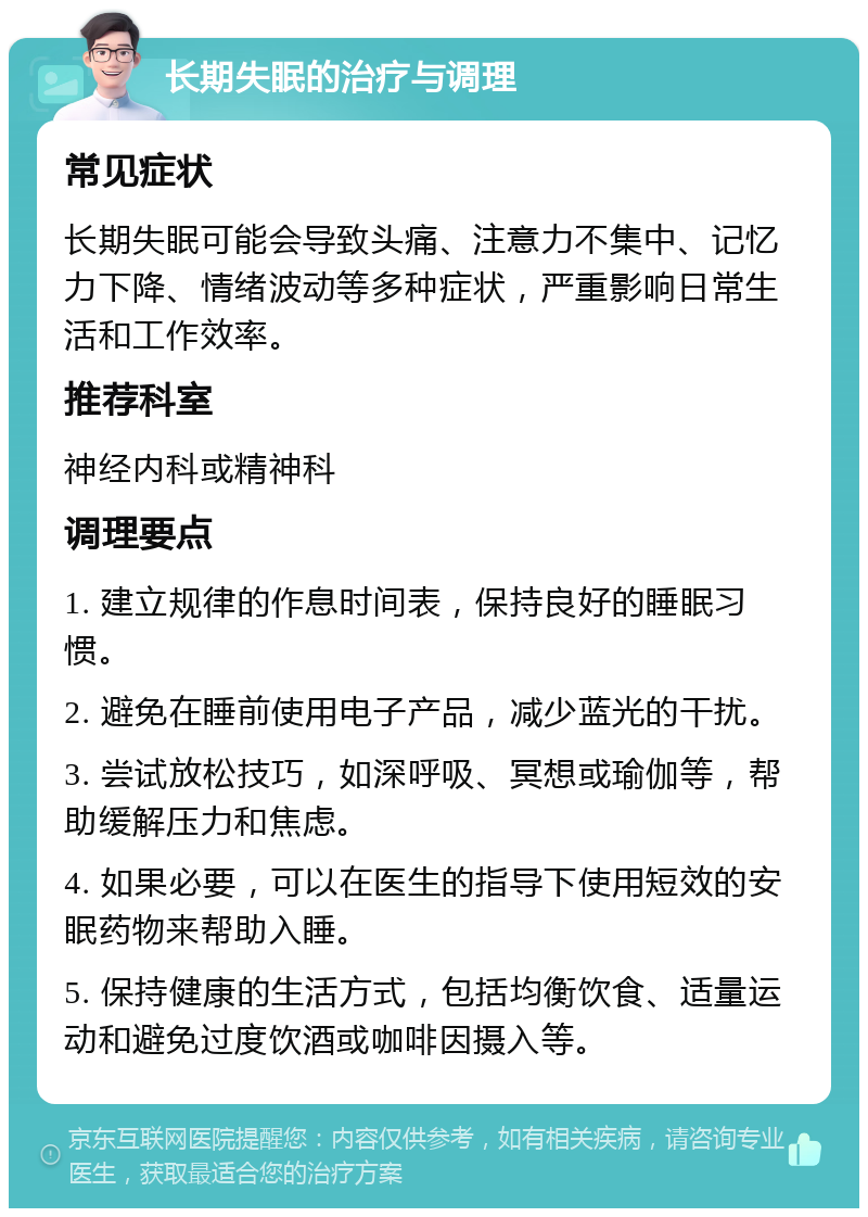 长期失眠的治疗与调理 常见症状 长期失眠可能会导致头痛、注意力不集中、记忆力下降、情绪波动等多种症状，严重影响日常生活和工作效率。 推荐科室 神经内科或精神科 调理要点 1. 建立规律的作息时间表，保持良好的睡眠习惯。 2. 避免在睡前使用电子产品，减少蓝光的干扰。 3. 尝试放松技巧，如深呼吸、冥想或瑜伽等，帮助缓解压力和焦虑。 4. 如果必要，可以在医生的指导下使用短效的安眠药物来帮助入睡。 5. 保持健康的生活方式，包括均衡饮食、适量运动和避免过度饮酒或咖啡因摄入等。