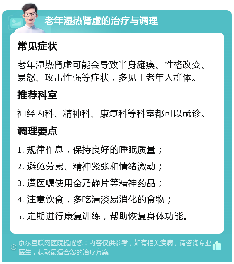 老年湿热肾虚的治疗与调理 常见症状 老年湿热肾虚可能会导致半身瘫痪、性格改变、易怒、攻击性强等症状，多见于老年人群体。 推荐科室 神经内科、精神科、康复科等科室都可以就诊。 调理要点 1. 规律作息，保持良好的睡眠质量； 2. 避免劳累、精神紧张和情绪激动； 3. 遵医嘱使用奋乃静片等精神药品； 4. 注意饮食，多吃清淡易消化的食物； 5. 定期进行康复训练，帮助恢复身体功能。