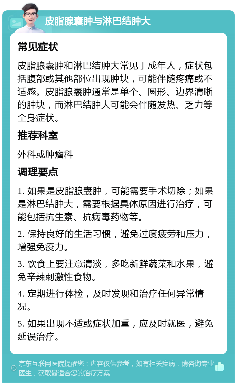 皮脂腺囊肿与淋巴结肿大 常见症状 皮脂腺囊肿和淋巴结肿大常见于成年人，症状包括腹部或其他部位出现肿块，可能伴随疼痛或不适感。皮脂腺囊肿通常是单个、圆形、边界清晰的肿块，而淋巴结肿大可能会伴随发热、乏力等全身症状。 推荐科室 外科或肿瘤科 调理要点 1. 如果是皮脂腺囊肿，可能需要手术切除；如果是淋巴结肿大，需要根据具体原因进行治疗，可能包括抗生素、抗病毒药物等。 2. 保持良好的生活习惯，避免过度疲劳和压力，增强免疫力。 3. 饮食上要注意清淡，多吃新鲜蔬菜和水果，避免辛辣刺激性食物。 4. 定期进行体检，及时发现和治疗任何异常情况。 5. 如果出现不适或症状加重，应及时就医，避免延误治疗。