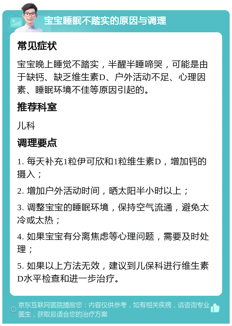 宝宝睡眠不踏实的原因与调理 常见症状 宝宝晚上睡觉不踏实，半醒半睡啼哭，可能是由于缺钙、缺乏维生素D、户外活动不足、心理因素、睡眠环境不佳等原因引起的。 推荐科室 儿科 调理要点 1. 每天补充1粒伊可欣和1粒维生素D，增加钙的摄入； 2. 增加户外活动时间，晒太阳半小时以上； 3. 调整宝宝的睡眠环境，保持空气流通，避免太冷或太热； 4. 如果宝宝有分离焦虑等心理问题，需要及时处理； 5. 如果以上方法无效，建议到儿保科进行维生素D水平检查和进一步治疗。