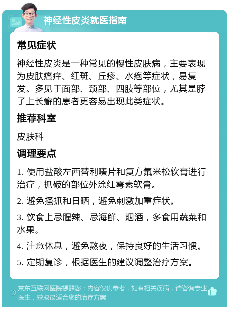 神经性皮炎就医指南 常见症状 神经性皮炎是一种常见的慢性皮肤病，主要表现为皮肤瘙痒、红斑、丘疹、水疱等症状，易复发。多见于面部、颈部、四肢等部位，尤其是脖子上长癣的患者更容易出现此类症状。 推荐科室 皮肤科 调理要点 1. 使用盐酸左西替利嗪片和复方氟米松软膏进行治疗，抓破的部位外涂红霉素软膏。 2. 避免搔抓和日晒，避免刺激加重症状。 3. 饮食上忌腥辣、忌海鲜、烟酒，多食用蔬菜和水果。 4. 注意休息，避免熬夜，保持良好的生活习惯。 5. 定期复诊，根据医生的建议调整治疗方案。