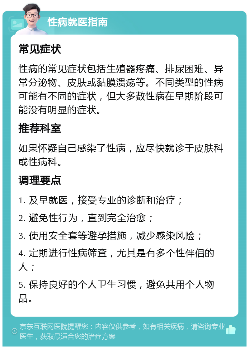 性病就医指南 常见症状 性病的常见症状包括生殖器疼痛、排尿困难、异常分泌物、皮肤或黏膜溃疡等。不同类型的性病可能有不同的症状，但大多数性病在早期阶段可能没有明显的症状。 推荐科室 如果怀疑自己感染了性病，应尽快就诊于皮肤科或性病科。 调理要点 1. 及早就医，接受专业的诊断和治疗； 2. 避免性行为，直到完全治愈； 3. 使用安全套等避孕措施，减少感染风险； 4. 定期进行性病筛查，尤其是有多个性伴侣的人； 5. 保持良好的个人卫生习惯，避免共用个人物品。