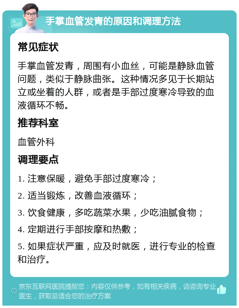 手掌血管发青的原因和调理方法 常见症状 手掌血管发青，周围有小血丝，可能是静脉血管问题，类似于静脉曲张。这种情况多见于长期站立或坐着的人群，或者是手部过度寒冷导致的血液循环不畅。 推荐科室 血管外科 调理要点 1. 注意保暖，避免手部过度寒冷； 2. 适当锻炼，改善血液循环； 3. 饮食健康，多吃蔬菜水果，少吃油腻食物； 4. 定期进行手部按摩和热敷； 5. 如果症状严重，应及时就医，进行专业的检查和治疗。