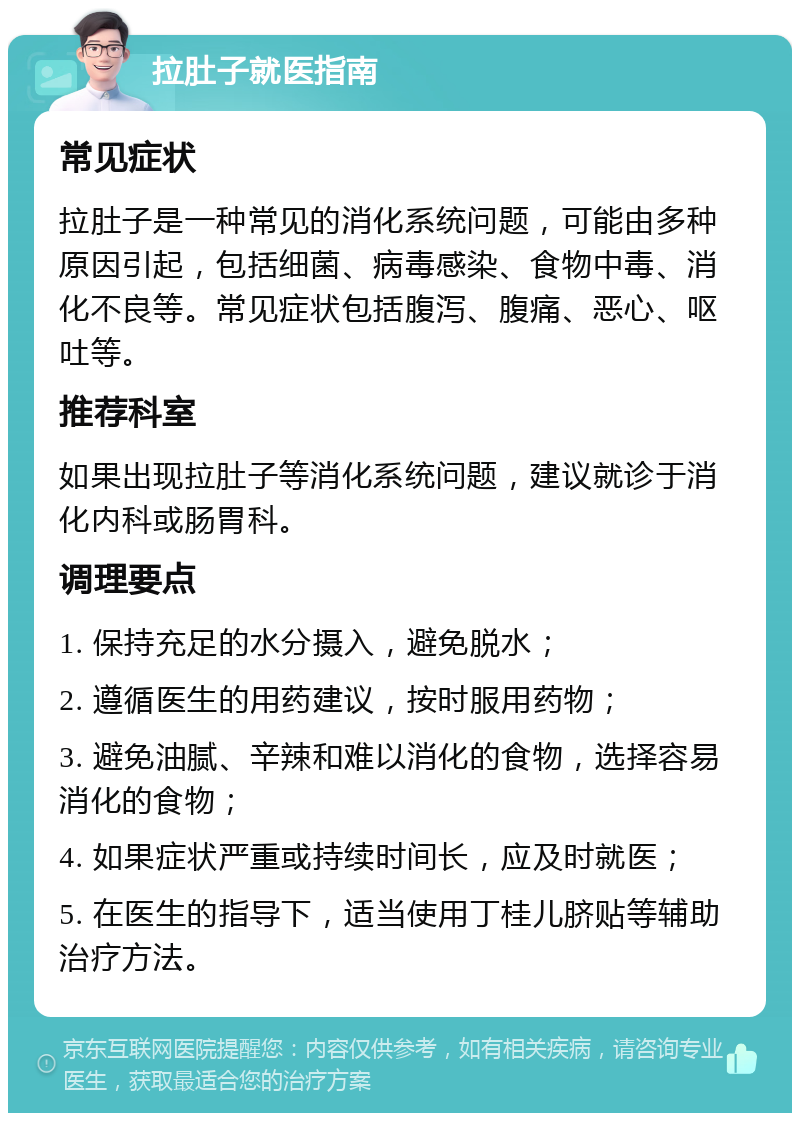 拉肚子就医指南 常见症状 拉肚子是一种常见的消化系统问题，可能由多种原因引起，包括细菌、病毒感染、食物中毒、消化不良等。常见症状包括腹泻、腹痛、恶心、呕吐等。 推荐科室 如果出现拉肚子等消化系统问题，建议就诊于消化内科或肠胃科。 调理要点 1. 保持充足的水分摄入，避免脱水； 2. 遵循医生的用药建议，按时服用药物； 3. 避免油腻、辛辣和难以消化的食物，选择容易消化的食物； 4. 如果症状严重或持续时间长，应及时就医； 5. 在医生的指导下，适当使用丁桂儿脐贴等辅助治疗方法。