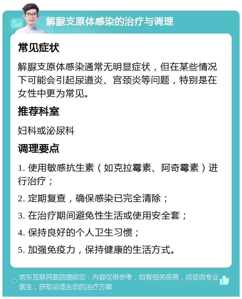 解脲支原体感染的治疗与调理 常见症状 解脲支原体感染通常无明显症状，但在某些情况下可能会引起尿道炎、宫颈炎等问题，特别是在女性中更为常见。 推荐科室 妇科或泌尿科 调理要点 1. 使用敏感抗生素（如克拉霉素、阿奇霉素）进行治疗； 2. 定期复查，确保感染已完全清除； 3. 在治疗期间避免性生活或使用安全套； 4. 保持良好的个人卫生习惯； 5. 加强免疫力，保持健康的生活方式。