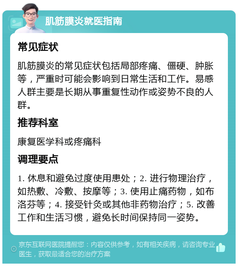 肌筋膜炎就医指南 常见症状 肌筋膜炎的常见症状包括局部疼痛、僵硬、肿胀等，严重时可能会影响到日常生活和工作。易感人群主要是长期从事重复性动作或姿势不良的人群。 推荐科室 康复医学科或疼痛科 调理要点 1. 休息和避免过度使用患处；2. 进行物理治疗，如热敷、冷敷、按摩等；3. 使用止痛药物，如布洛芬等；4. 接受针灸或其他非药物治疗；5. 改善工作和生活习惯，避免长时间保持同一姿势。