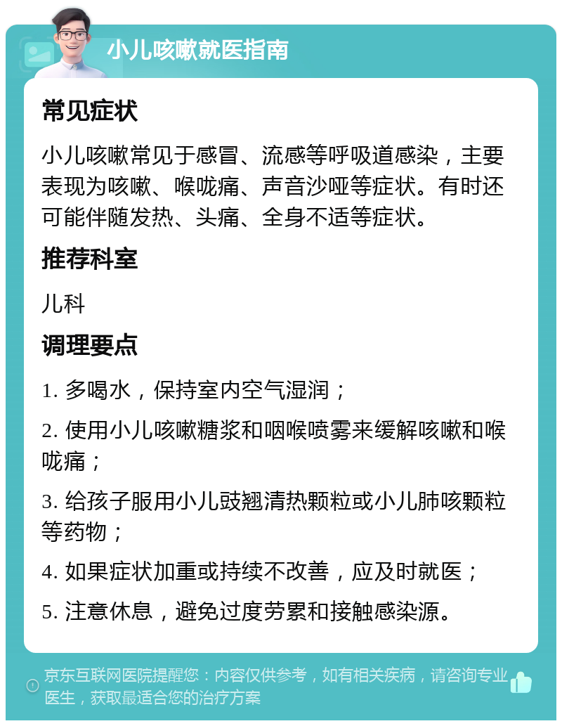 小儿咳嗽就医指南 常见症状 小儿咳嗽常见于感冒、流感等呼吸道感染，主要表现为咳嗽、喉咙痛、声音沙哑等症状。有时还可能伴随发热、头痛、全身不适等症状。 推荐科室 儿科 调理要点 1. 多喝水，保持室内空气湿润； 2. 使用小儿咳嗽糖浆和咽喉喷雾来缓解咳嗽和喉咙痛； 3. 给孩子服用小儿豉翘清热颗粒或小儿肺咳颗粒等药物； 4. 如果症状加重或持续不改善，应及时就医； 5. 注意休息，避免过度劳累和接触感染源。