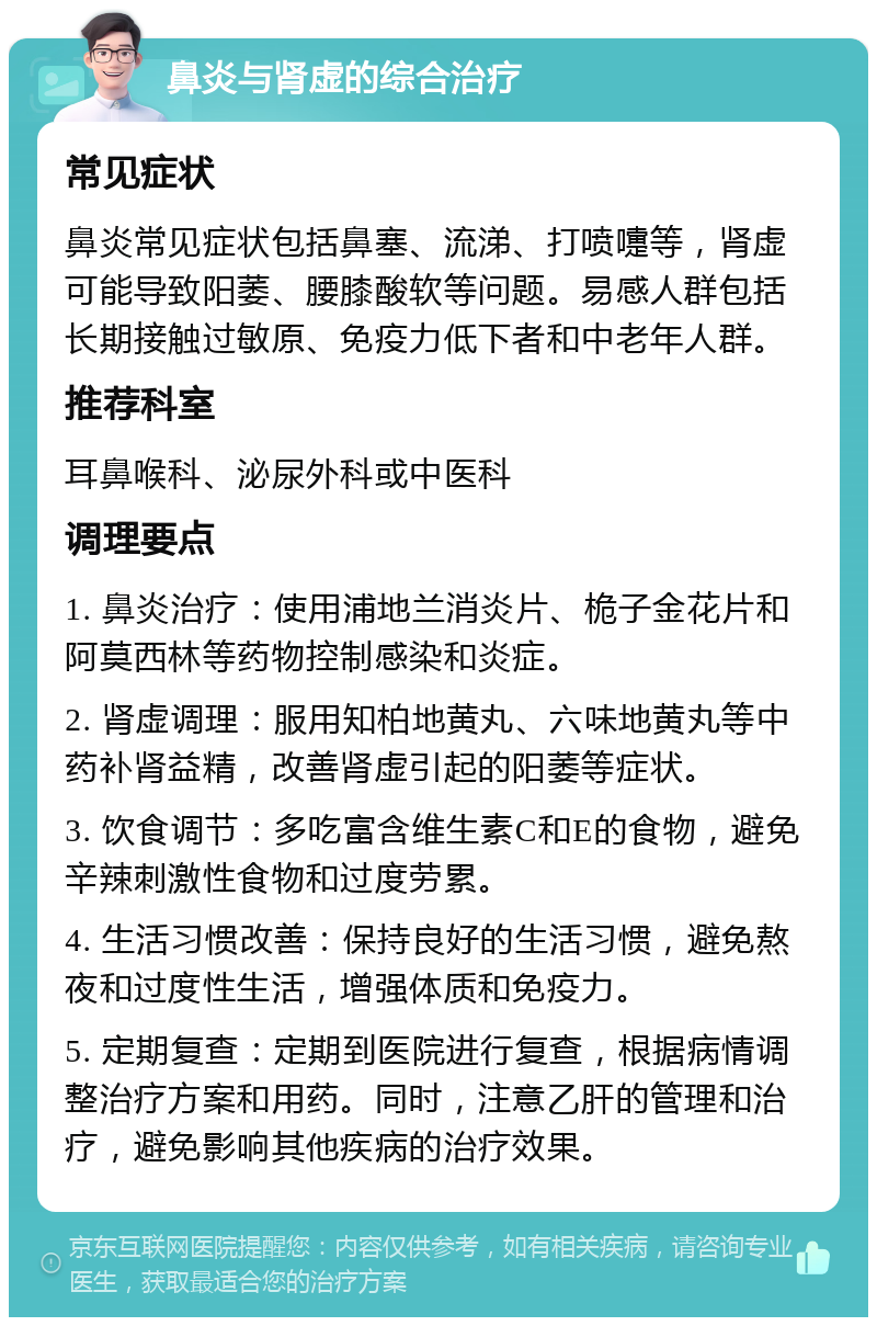 鼻炎与肾虚的综合治疗 常见症状 鼻炎常见症状包括鼻塞、流涕、打喷嚏等，肾虚可能导致阳萎、腰膝酸软等问题。易感人群包括长期接触过敏原、免疫力低下者和中老年人群。 推荐科室 耳鼻喉科、泌尿外科或中医科 调理要点 1. 鼻炎治疗：使用浦地兰消炎片、桅子金花片和阿莫西林等药物控制感染和炎症。 2. 肾虚调理：服用知柏地黄丸、六味地黄丸等中药补肾益精，改善肾虚引起的阳萎等症状。 3. 饮食调节：多吃富含维生素C和E的食物，避免辛辣刺激性食物和过度劳累。 4. 生活习惯改善：保持良好的生活习惯，避免熬夜和过度性生活，增强体质和免疫力。 5. 定期复查：定期到医院进行复查，根据病情调整治疗方案和用药。同时，注意乙肝的管理和治疗，避免影响其他疾病的治疗效果。