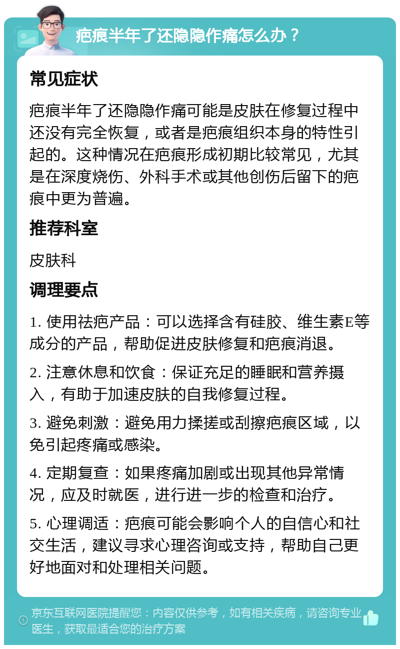 疤痕半年了还隐隐作痛怎么办？ 常见症状 疤痕半年了还隐隐作痛可能是皮肤在修复过程中还没有完全恢复，或者是疤痕组织本身的特性引起的。这种情况在疤痕形成初期比较常见，尤其是在深度烧伤、外科手术或其他创伤后留下的疤痕中更为普遍。 推荐科室 皮肤科 调理要点 1. 使用祛疤产品：可以选择含有硅胶、维生素E等成分的产品，帮助促进皮肤修复和疤痕消退。 2. 注意休息和饮食：保证充足的睡眠和营养摄入，有助于加速皮肤的自我修复过程。 3. 避免刺激：避免用力揉搓或刮擦疤痕区域，以免引起疼痛或感染。 4. 定期复查：如果疼痛加剧或出现其他异常情况，应及时就医，进行进一步的检查和治疗。 5. 心理调适：疤痕可能会影响个人的自信心和社交生活，建议寻求心理咨询或支持，帮助自己更好地面对和处理相关问题。