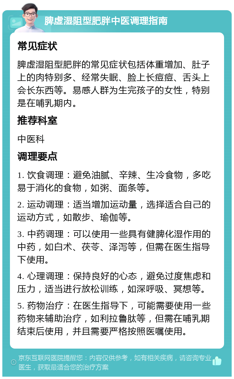 脾虚湿阻型肥胖中医调理指南 常见症状 脾虚湿阻型肥胖的常见症状包括体重增加、肚子上的肉特别多、经常失眠、脸上长痘痘、舌头上会长东西等。易感人群为生完孩子的女性，特别是在哺乳期内。 推荐科室 中医科 调理要点 1. 饮食调理：避免油腻、辛辣、生冷食物，多吃易于消化的食物，如粥、面条等。 2. 运动调理：适当增加运动量，选择适合自己的运动方式，如散步、瑜伽等。 3. 中药调理：可以使用一些具有健脾化湿作用的中药，如白术、茯苓、泽泻等，但需在医生指导下使用。 4. 心理调理：保持良好的心态，避免过度焦虑和压力，适当进行放松训练，如深呼吸、冥想等。 5. 药物治疗：在医生指导下，可能需要使用一些药物来辅助治疗，如利拉鲁肽等，但需在哺乳期结束后使用，并且需要严格按照医嘱使用。